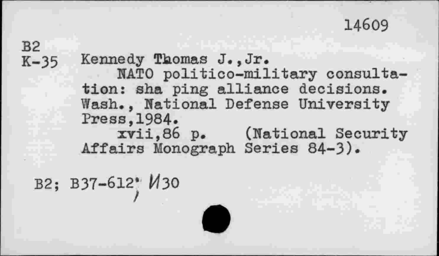 ﻿14609
OJ I pq «
35 Kennedy Thomas J.,Jr.
NATO politico-military consultation: sha ping alliance decisions. Wash., National Defense University Press,1984»
zvii,86 p. (National Security Affairs Monograph Series 84-3)«
B2; B37-612* ИЗО
/